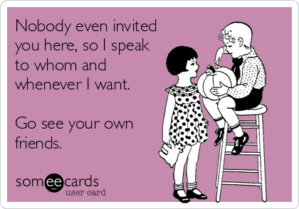 Nobody even invited
you here, so I speak
to whom and
whenever I want.

Go see your own
friends.