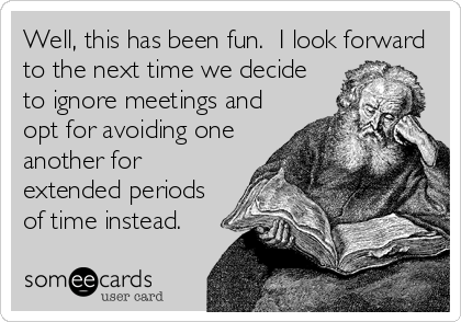 Well, this has been fun.  I look forward
to the next time we decide
to ignore meetings and
opt for avoiding one
another for
extended periods
of time instead.