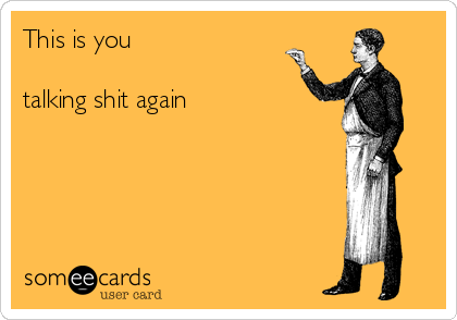 This is you

talking shit again