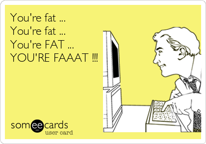 You're fat ...
You're fat ...
You're FAT ...
YOU'RE FAAAT !!!