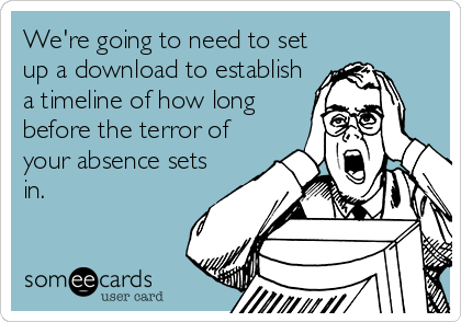 We're going to need to set
up a download to establish
a timeline of how long
before the terror of
your absence sets
in.
