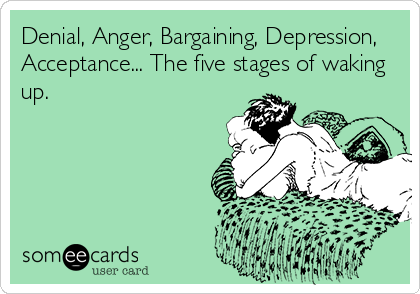 Denial, Anger, Bargaining, Depression,
Acceptance... The five stages of waking
up.