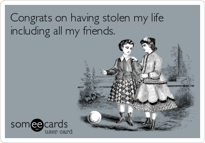 Congrats on having stolen my life
including all my friends.