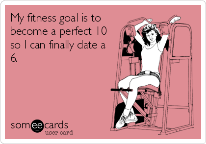 My fitness goal is to
become a perfect 10
so I can finally date a
6.