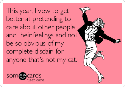 This year, I vow to get 
better at pretending to
care about other people
and their feelings and not
be so obvious of my
complete disdain for
anyone that's not my cat.