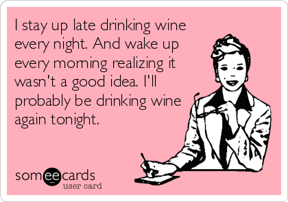 I stay up late drinking wine
every night. And wake up
every morning realizing it
wasn't a good idea. I'll
probably be drinking wine
again tonight.