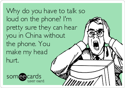 Why do you have to talk so
loud on the phone? I'm
pretty sure they can hear
you in China without
the phone. You
make my head
hurt.