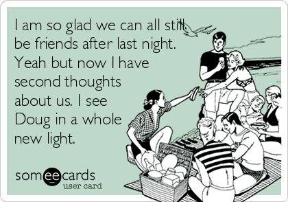 I am so glad we can all still
be friends after last night.
Yeah but now I have
second thoughts
about us. I see
Doug in a whole
new light.