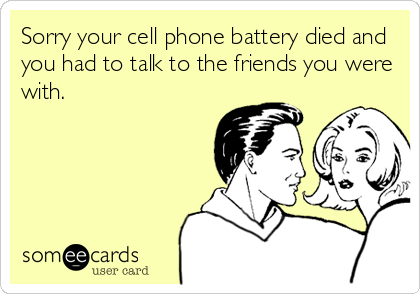 Sorry your cell phone battery died and
you had to talk to the friends you were
with.