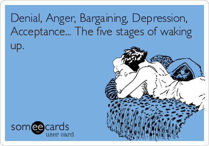 Denial, Anger, Bargaining, Depression,
Acceptance... The five stages of waking
up.