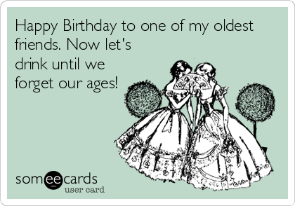 Happy Birthday to one of my oldest
friends. Now let's
drink until we
forget our ages!