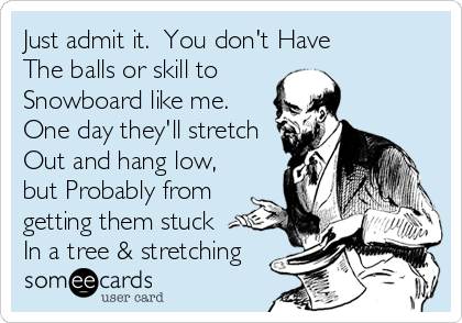 Just admit it.  You don't Have
The balls or skill to 
Snowboard like me. 
One day they'll stretch
Out and hang low,
but Probably from
getting them stuck 
In a tree & stretching