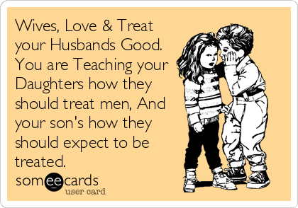 Wives, Love & Treat
your Husbands Good.
You are Teaching your
Daughters how they
should treat men, And
your son's how they
should expect to be
treated.