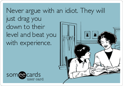 Never argue with an idiot. They will
just drag you
down to their
level and beat you
with experience.