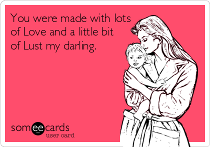 You were made with lots
of Love and a little bit
of Lust my darling.