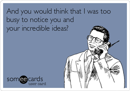 And you would think that I was too
busy to notice you and
your incredible ideas?