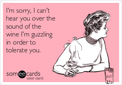 I'm sorry, I can't
hear you over the 
sound of the 
wine I'm guzzling 
in order to 
tolerate you.