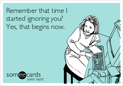 Remember that time I
started ignoring you?
Yes, that begins now.