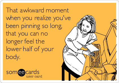 That awkward moment
when you realize you've
been pinning so long,
that you can no
longer feel the
lower half of your
body.