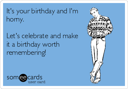 It's your birthday and I'm
horny.

Let's celebrate and make 
it a birthday worth
remembering!