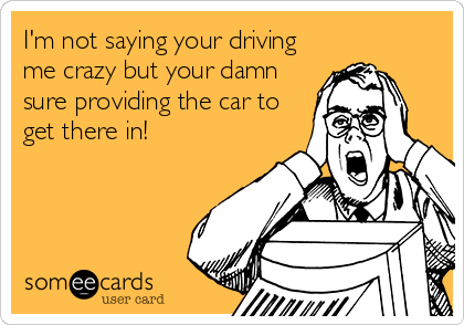 I'm not saying your driving
me crazy but your damn
sure providing the car to
get there in!