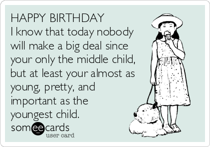 HAPPY BIRTHDAY
I know that today nobody
will make a big deal since
your only the middle child,
but at least your almost as
young, pretty, and
important as the
youngest child.