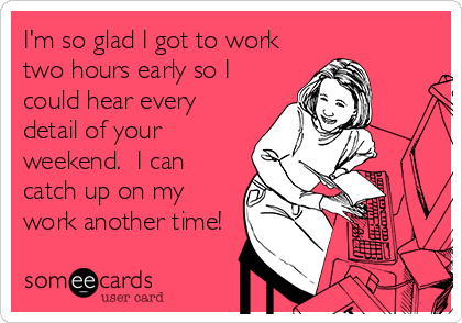 I'm so glad I got to work
two hours early so I
could hear every
detail of your
weekend.  I can
catch up on my
work another time!