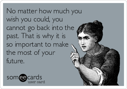 No matter how much you
wish you could, you
cannot go back into the
past. That is why it is
so important to make
the most of your
future.