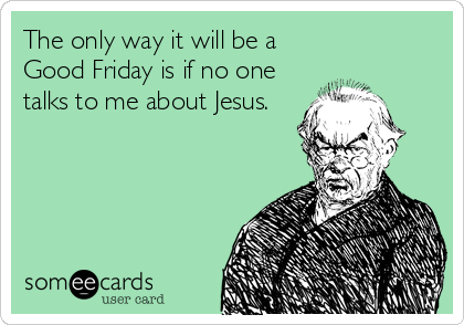 The only way it will be a
Good Friday is if no one
talks to me about Jesus.