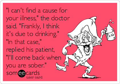 "I can't find a cause for
your illness," the doctor
said. "Frankly, I think
it's due to drinking."
"In that case,"
replied his patient,
"I'll come back when
you are sober."