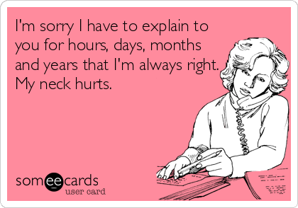I'm sorry I have to explain to 
you for hours, days, months
and years that I'm always right.
My neck hurts.