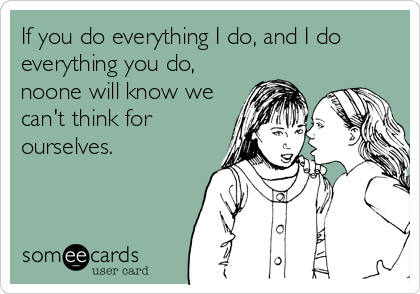 If you do everything I do, and I do
everything you do,
noone will know we
can't think for
ourselves.