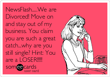 NewsFlash.....We are
Divorced! Move on
and stay out of my
business. You claim
you are such a great
catch...why are you
still single? Hint: You
are a LOSER!!!!!