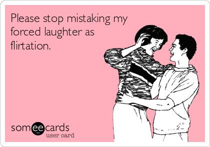 Please stop mistaking my
forced laughter as  
flirtation.