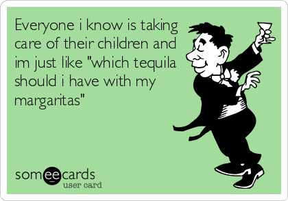 Everyone i know is taking
care of their children and
im just like "which tequila
should i have with my
margaritas"