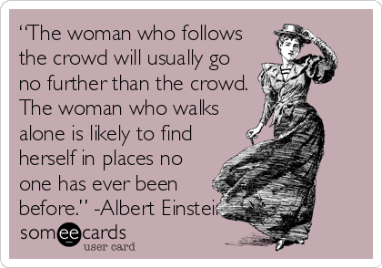 “The woman who follows
the crowd will usually go
no further than the crowd.
The woman who walks
alone is likely to find
herself in places no
one has ever been
before.” -Albert Einstein-