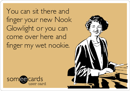 You can sit there and
finger your new Nook
Glowlight or you can
come over here and
finger my wet nookie.
