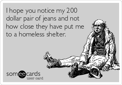 I hope you notice my 200
dollar pair of jeans and not
how close they have put me
to a homeless shelter.