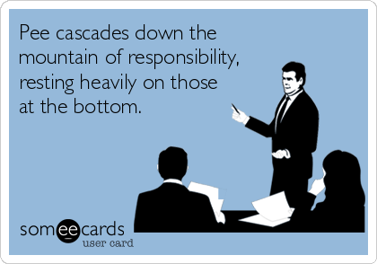 Pee cascades down the
mountain of responsibility,
resting heavily on those
at the bottom.
