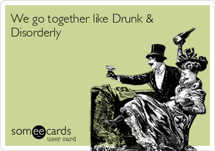We go together like Drunk &
Disorderly
