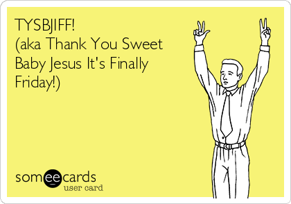 TYSBJIFF!
(aka Thank You Sweet
Baby Jesus It's Finally
Friday!)