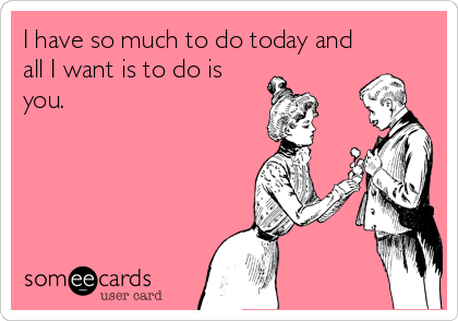 I have so much to do today and
all I want is to do is 
you.