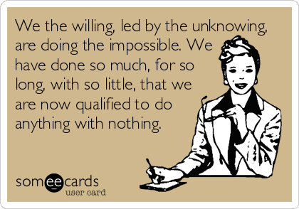 We the willing, led by the unknowing,
are doing the impossible. We
have done so much, for so
long, with so little, that we
are now qualified to do
anything with nothing.