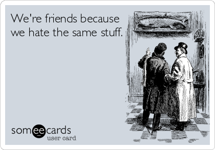 We're friends because
we hate the same stuff.