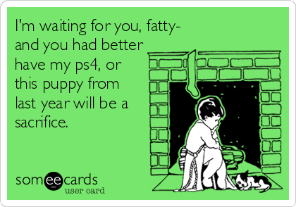 I'm waiting for you, fatty-
and you had better
have my ps4, or
this puppy from
last year will be a
sacrifice.