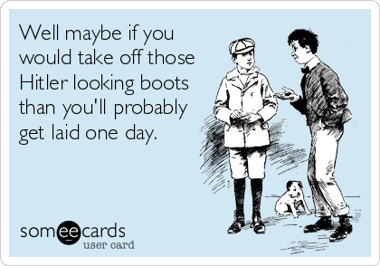 Well maybe if you
would take off those
Hitler looking boots
than you'll probably
get laid one day.