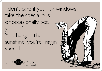 I don't care if you lick windows,
take the special bus
or occasionally pee
yourself...
You hang in there
sunshine, you're friggin
special.