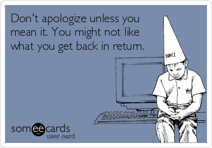 Don't apologize unless you
mean it. You might not like
what you get back in return.
