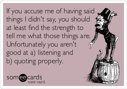 If you accuse me of having said
things I didn't say, you should
at least find the strength to
tell me what those things are.
Unfortunately you aren't  
good at a) listening and      
b) quoting properly.
