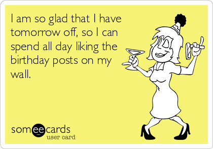 I am so glad that I have
tomorrow off, so I can
spend all day liking the
birthday posts on my
wall.